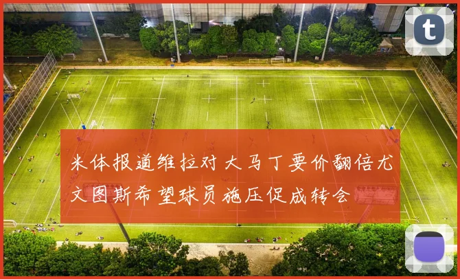 米体报道维拉对大马丁要价翻倍尤文图斯希望球员施压促成转会