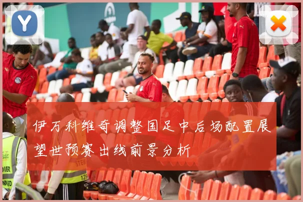 伊万科维奇调整国足中后场配置展望世预赛出线前景分析