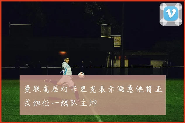 曼联高层对卡里克表示满意他将正式担任一线队主帅