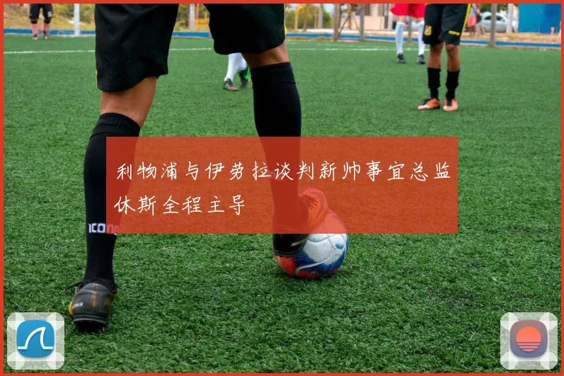 利物浦与伊劳拉谈判新帅事宜总监休斯全程主导