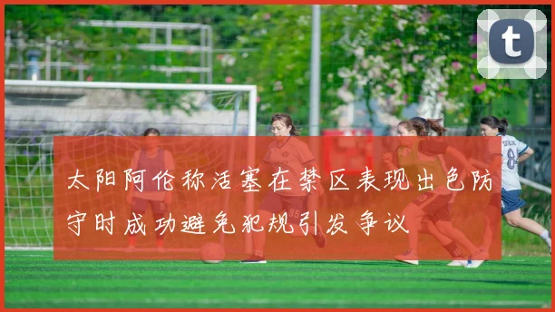 太阳阿伦称活塞在禁区表现出色防守时成功避免犯规引发争议