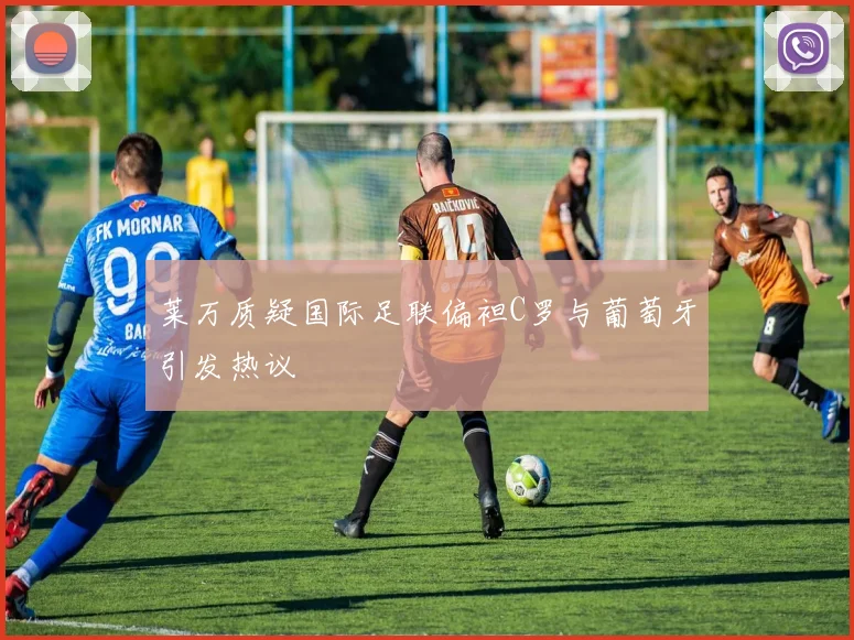 莱万质疑国际足联偏袒C罗与葡萄牙引发热议