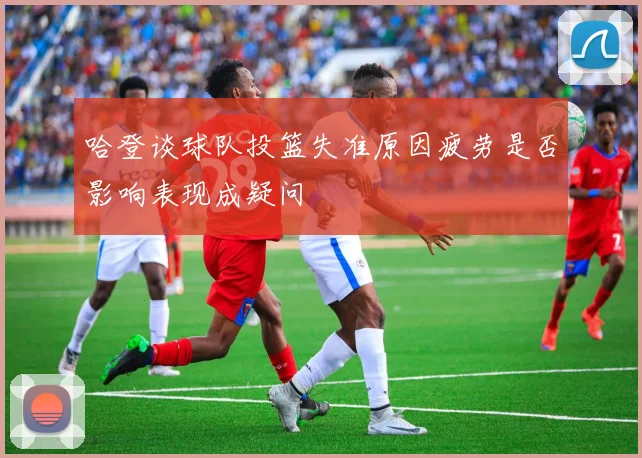 哈登谈球队投篮失准原因疲劳是否影响表现成疑问