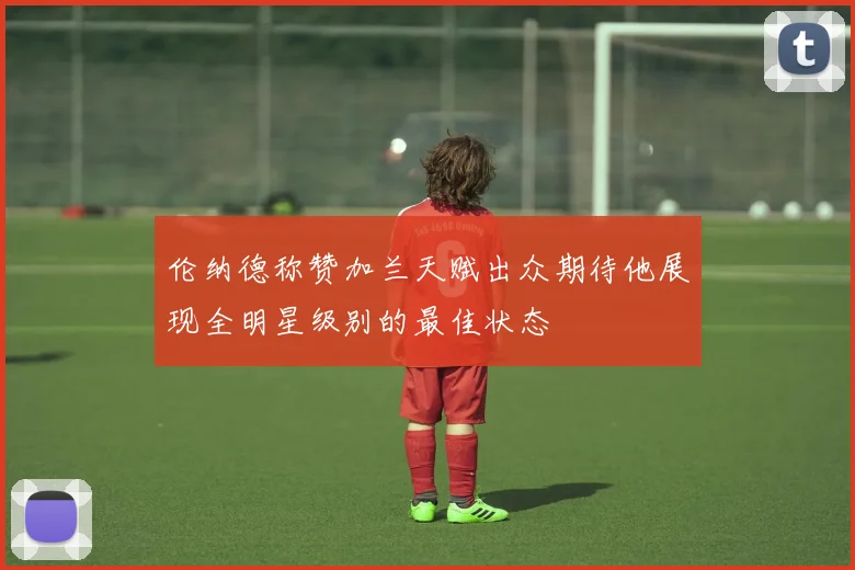 伦纳德称赞加兰天赋出众期待他展现全明星级别的最佳状态