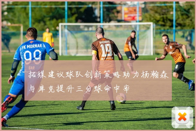 拓媒建议球队创新策略助力杨瀚森与库克提升三分球命中率