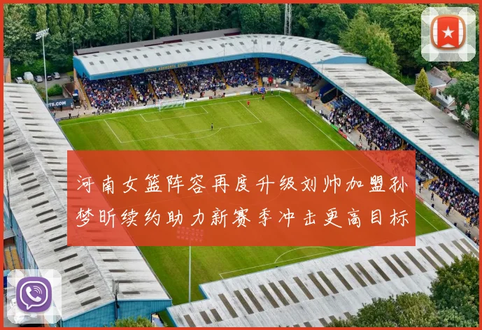 河南女篮阵容再度升级刘帅加盟孙梦昕续约助力新赛季冲击更高目标