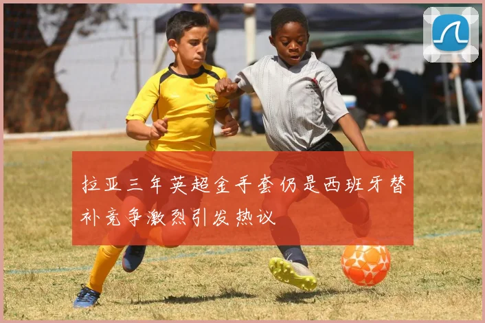拉亚三年英超金手套仍是西班牙替补竞争激烈引发热议