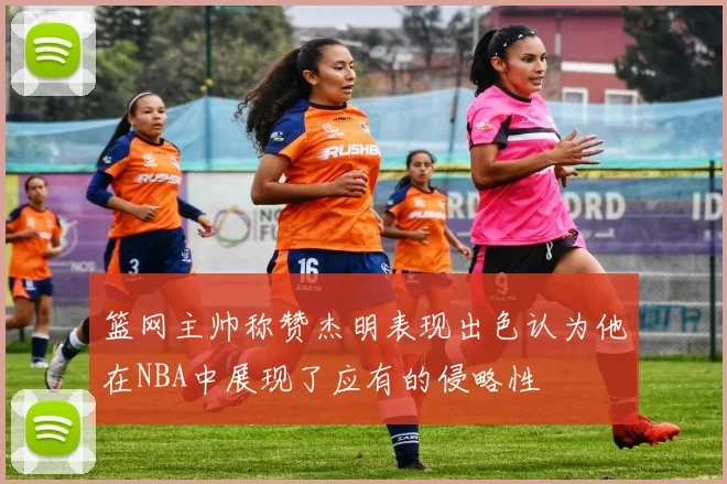 篮网主帅称赞杰明表现出色认为他在NBA中展现了应有的侵略性