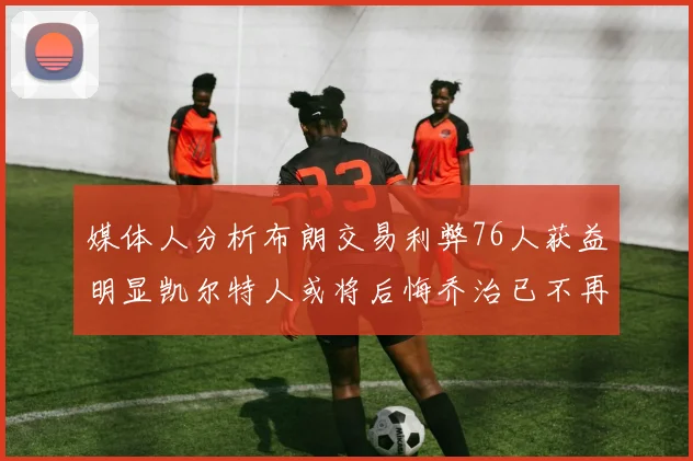 媒体人分析布朗交易利弊76人获益明显凯尔特人或将后悔乔治已不再巅峰