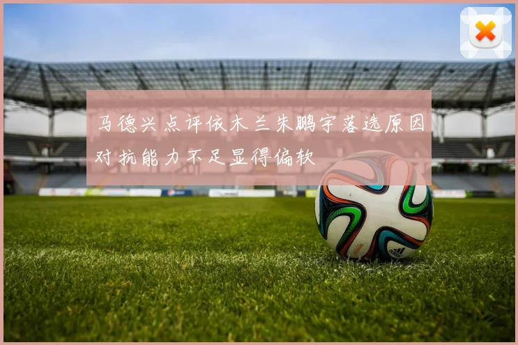 马德兴点评依木兰朱鹏宇落选原因对抗能力不足显得偏软