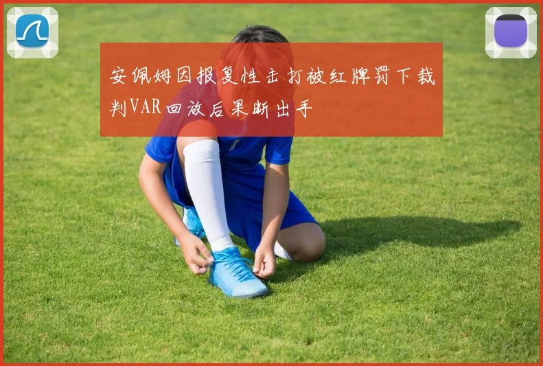 安佩姆因报复性击打被红牌罚下裁判VAR回放后果断出手