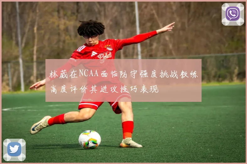 林葳在NCAA面临防守强度挑战教练高度评价其进攻技巧表现