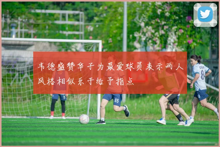 韦德盛赞华子为最爱球员表示两人风格相似乐于给予指点