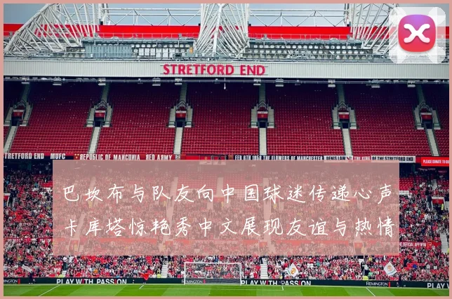 巴坎布与队友向中国球迷传递心声卡库塔惊艳秀中文展现友谊与热情