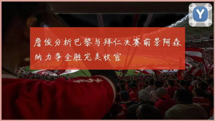 詹俊分析巴黎与拜仁决赛前景阿森纳力争全胜完美收官