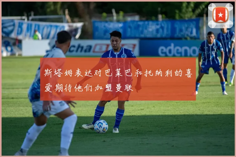 斯塔姆表达对巴莱巴和托纳利的喜爱期待他们加盟曼联