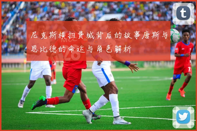 尼克斯横扫费城背后的故事唐斯与恩比德的命运与角色解析