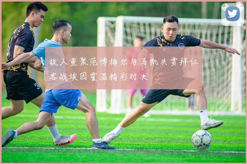 故人重聚范博梅尔与马凯共赏拜仁客战埃因霍温精彩对决