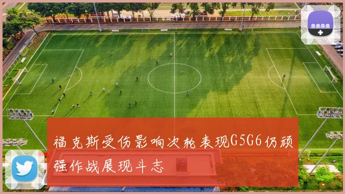 福克斯受伤影响次轮表现G5G6仍顽强作战展现斗志
