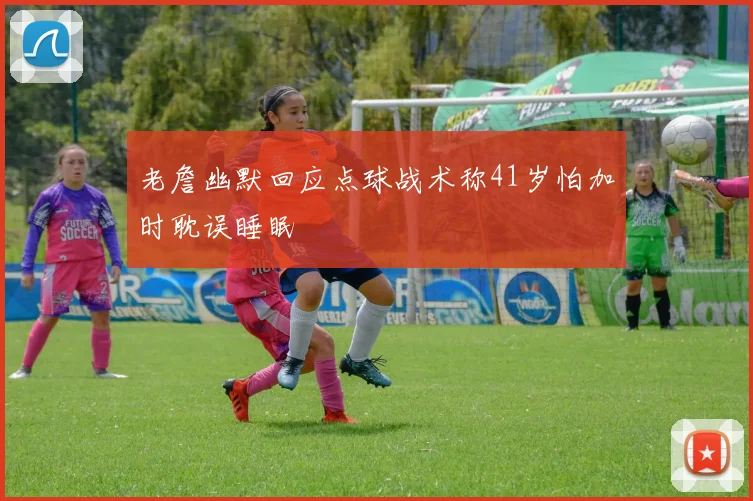 老詹幽默回应点球战术称41岁怕加时耽误睡眠