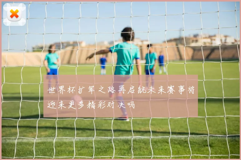 世界杯扩军之路再启航未来赛事将迎来更多精彩对决吗