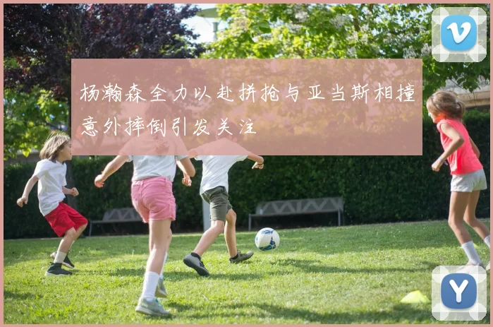 杨瀚森全力以赴拼抢与亚当斯相撞意外摔倒引发关注